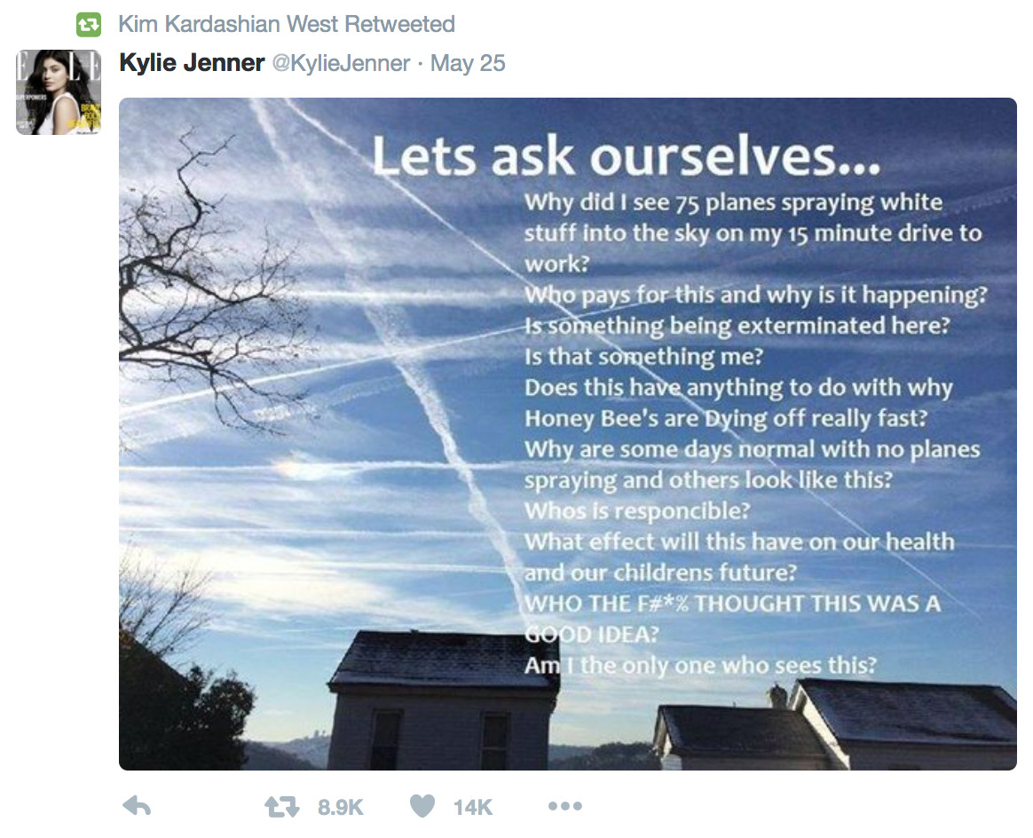 Tier 1: Crazyhead conspiracies - kylie chemtrails - t Kim Kardashian West Retweeted | Kylie Jenner Jenner May 25 Lets ask ourselves... Why did I see 75 planes spraying white stuff into the sky on my 15 minute drive to work? who pays for this and why is it