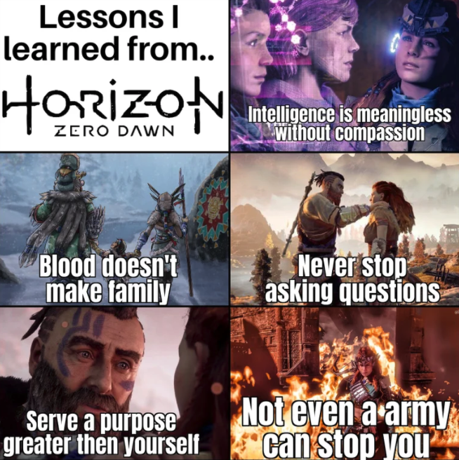funny gaming memes - horizon zero dawn - Lessons learned from.. Horizon Zero Dawn Intelligence is meaningless without compassion Blood doesn't make family Never stop asking questions J Serve a purpose greater then yourself Not even a army can stop you