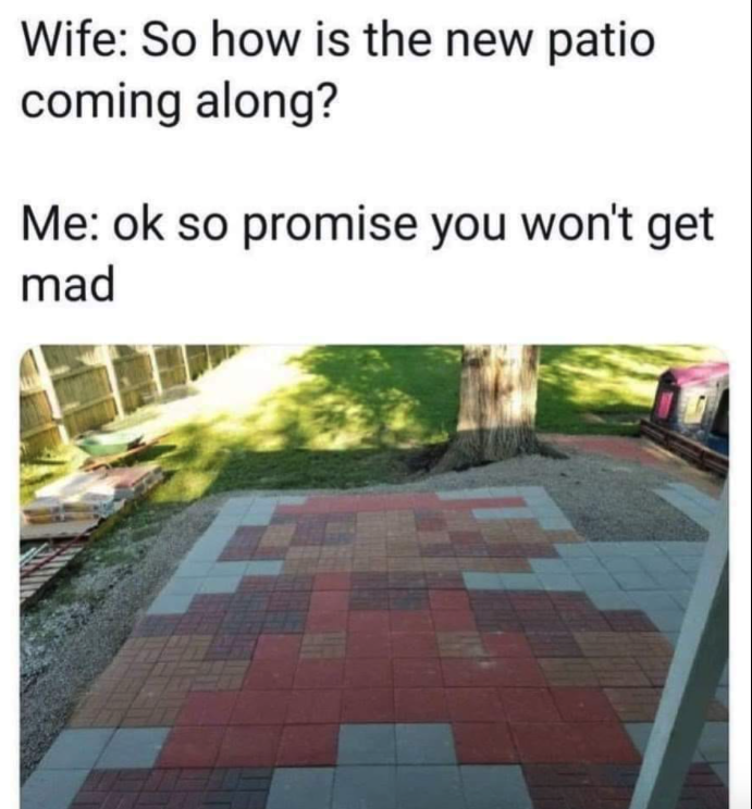 funny gaming memes - so how is the new patio coming along - Wife So how is the new patio coming along? Me ok so promise you won't get mad