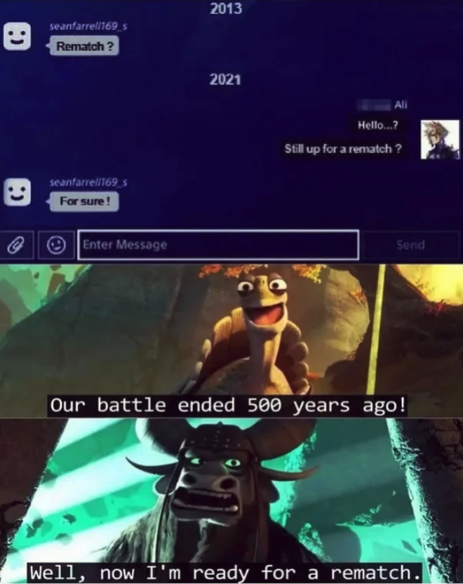 funny gaming memes - still up for a rematch meme - 2013 seanfarre 169 Rematch? 2021 Hello...? Still up for a rematch? seantare1683 For sure! @ @ Enter Message Send Our battle ended 500 years ago! Well, now I'm ready for a rematch.