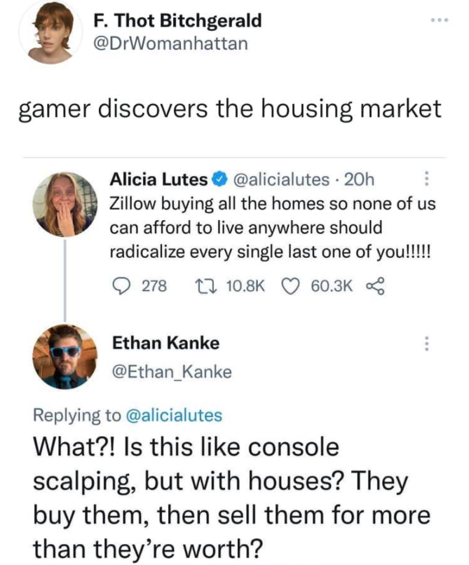 funny gaming memes - document - F. Thot Bitchgerald gamer discovers the housing market Line Alicia Lutes 20h Zillow buying all the homes so none of us can afford to live anywhere should radicalize every single last one of you!!!!! 278 22 8 Ethan Kanke Wha