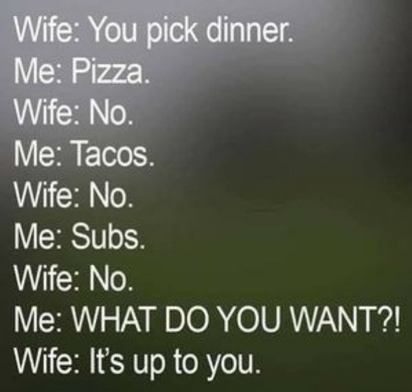 relatable pics that speak the truth - husband dinner meme - Wife You pick dinner. Me Pizza. Wife No. Me Tacos. Wife No. Me Subs. Wife No. Me What Do You Want?! Wife It's up to you.