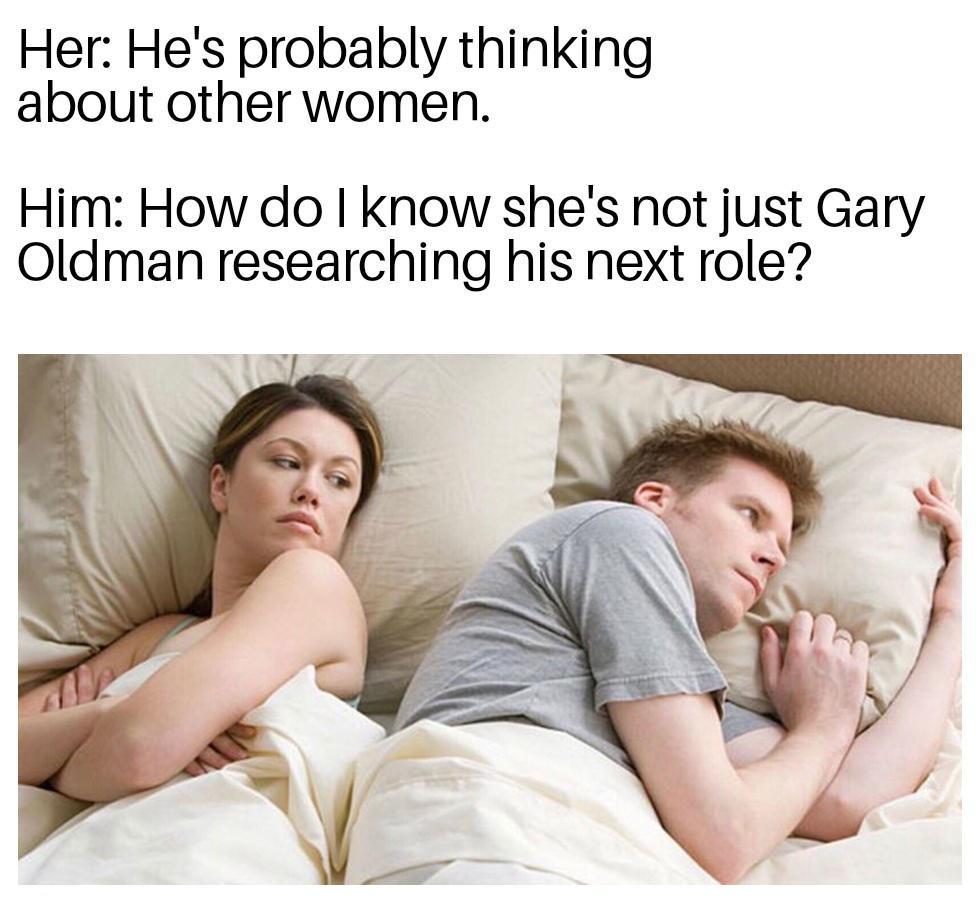monday morning randomness - hole's a hole - Her He's probably thinking about other women. Him How do I know she's not just Gary Oldman researching his next role?
