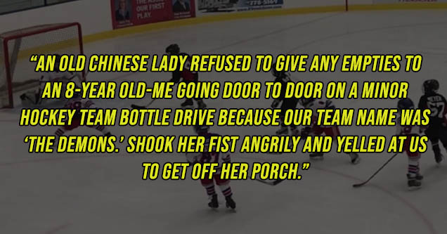 bambi - Play An Old Chinese Lady Refused To Give Any Empties To An 8Year OldMe Going Door To Door On A Minor Hockey Team Bottle Drive Because Our Team Name Was 'The Demons. Shook Her Fist Angrily And Yelled At Us To Get Off Her Porch."