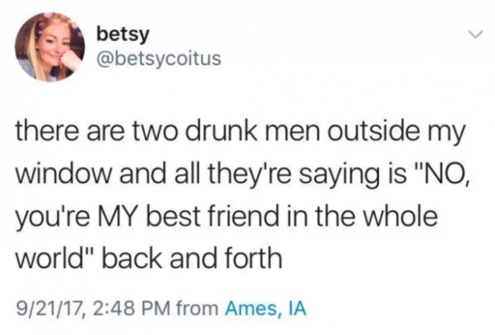 betsy there are two drunk men outside my window and all they're saying is "No, you're My best friend in the whole world" back and forth 92117, from Ames, Ia