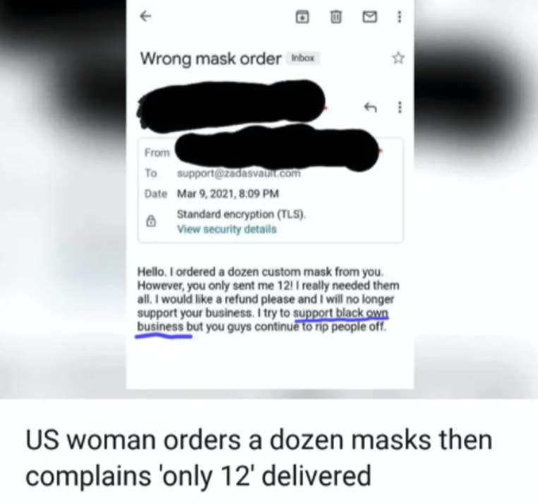 cringe pics  - website - 3 Wrong mask order Inbox From To support.com Date , Standard encryption Tls, View security details Hello. I ordered a dozen custom mask from you. However, you only sent me 12! I really needed them all. I would a refund please and 