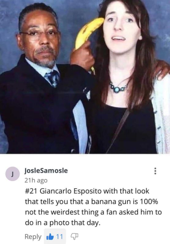 savage comments and replies - giancarlo esposito banana gun - Oo J JosleSamosle 21h ago Giancarlo Esposito with that look that tells you that a banana gun is 100% not the weirdest thing a fan asked him to do in a photo that day. 11