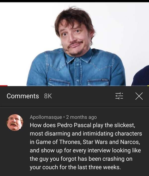savage comments and replies - pedro pascal funny memes - 8K E X Apollomasque. 2 months ago How does Pedro Pascal play the slickest, most disarming and intimidating characters in Game of Thrones, Star Wars and Narcos, and show up for every interview lookin