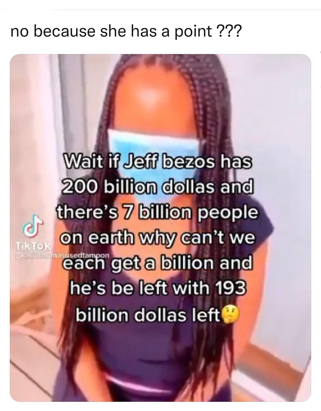 cringeworthy pics - jeff bezos 200 billion 7 billion people - no because she has a point ??? Wait if Jeff bezos has 200 billion dollas and there's 7 billion people TikTOK on earth why can't we each get a billion and he's be left with 193 billion dollas le