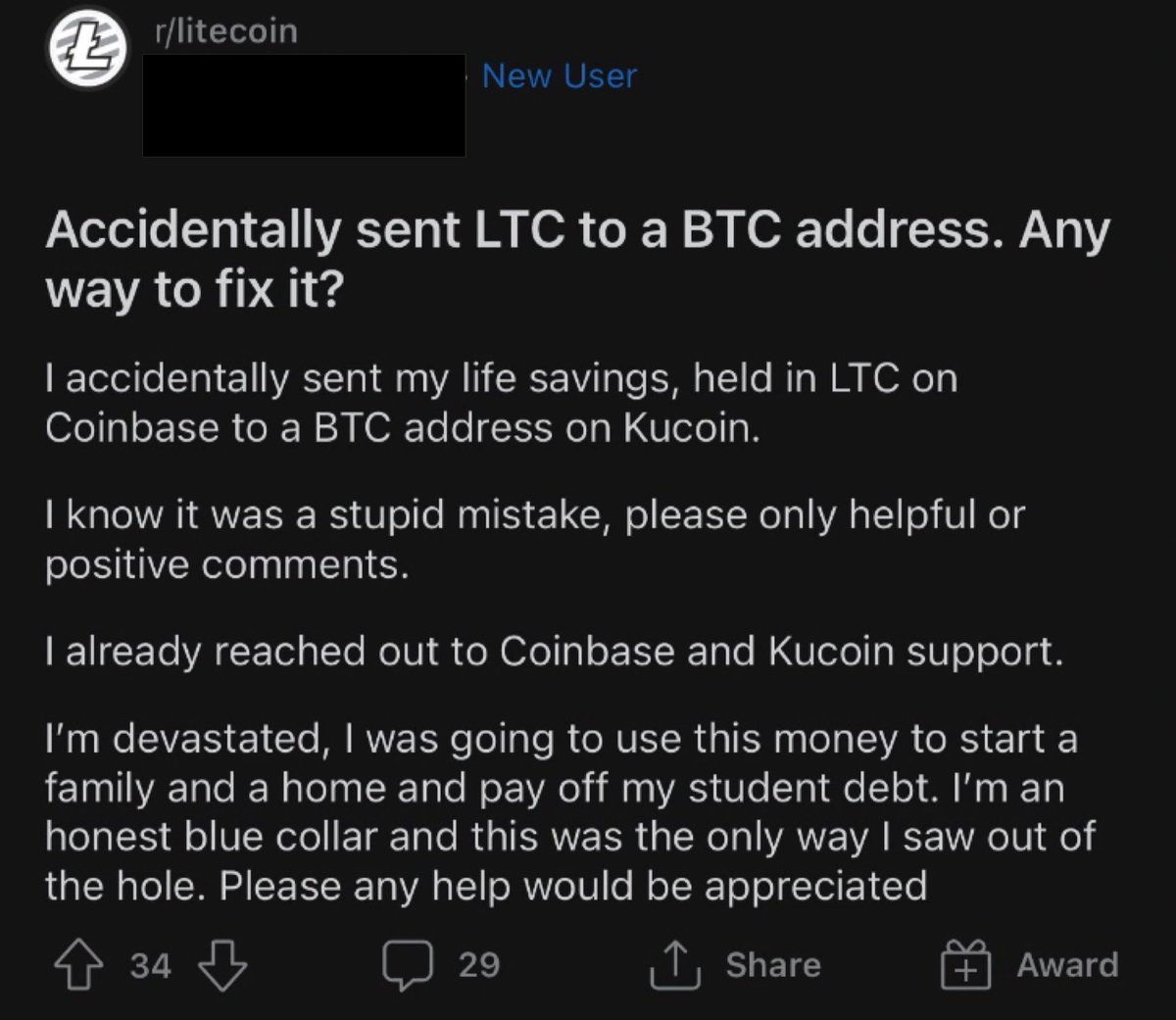 Crypto Bros Posting L's - screenshot - 43 rlitecoin New User Accidentally sent Ltc to a Btc address. Any way to fix it? I accidentally sent my life savings, held in Ltc on Coinbase to a Btc address on Kucoin. I know it was a stupid mistake, please only he
