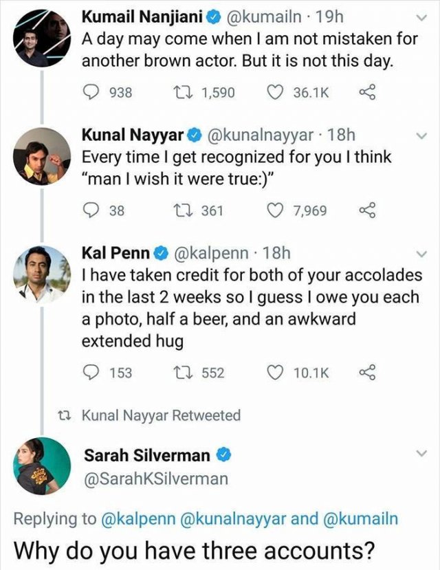 cool random pics - kumail nanjiani sarah silverman - Kumail Nanjiani 19h A day may come when I am not mistaken for another brown actor. But it is not this day. 938 22 1,590 Kunal Nayyar 18h Every time I get recognized for you I think "man I wish it were t