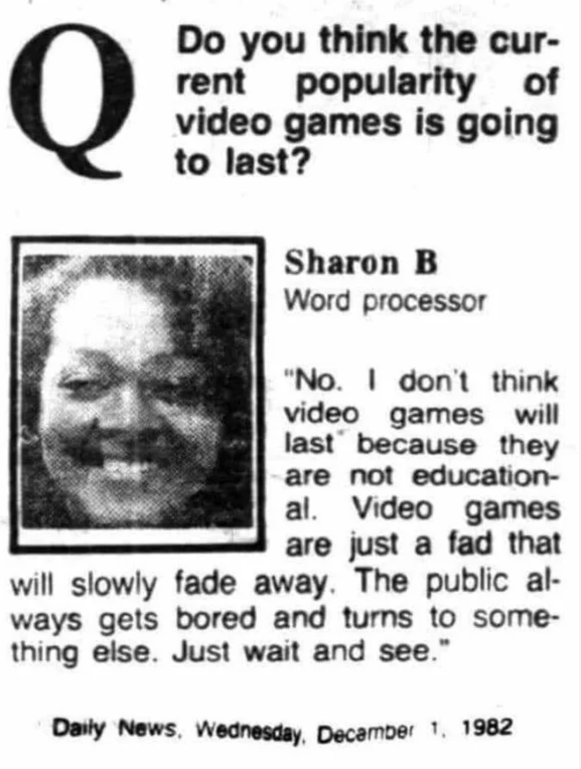 funny gaming memes - head - Q Do you think the cur rent popularity of video games is going to last? Sharon B Word processor "No. I don't think video games will last because they are not education al. Video games are just a fad that will slowly fade away. 