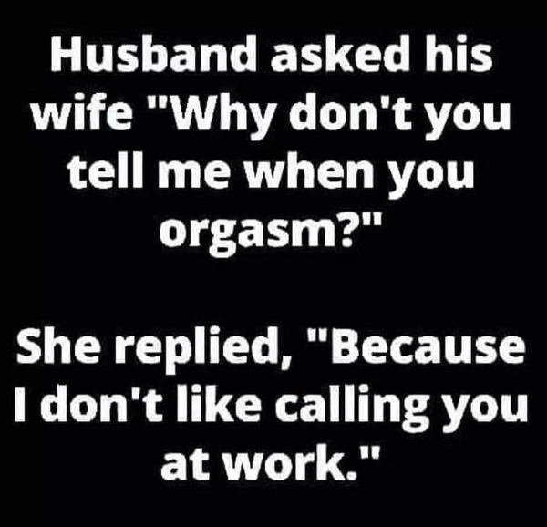 dirty memes - monochrome - Husband asked his wife "Why don't you tell me when you orgasm?" She replied, "Because I don't calling you at work."