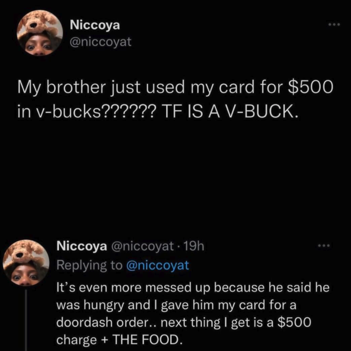 funny gaming memes - pattinsons - Niccoya My brother just used my card for $500 in vbucks?????? Te Is A VBuck. Niccoya 19h It's even more messed up because he said he was hungry and I gave him my card for a doordash order.. next thing I get is a $500 char