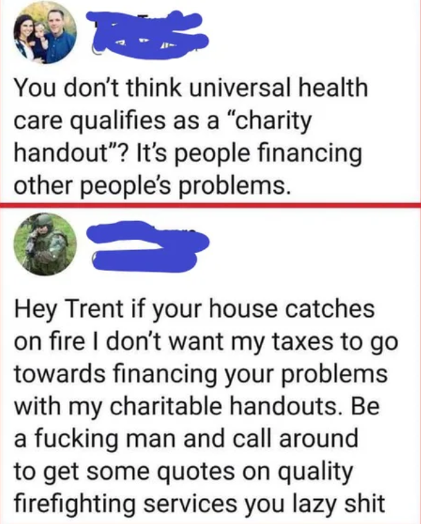 hilarious internet responses and comments - Qur. You don't think universal health care qualifies as a "charity handout"? It's people financing other people's problems. Hey Trent if your house catches on fire I don't want my taxes to go towards financing y