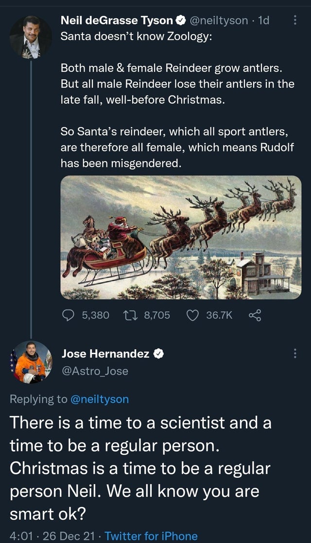 hilarious internet responses and comments - santa and reindeer - Neil deGrasse Tyson 1d Santa doesn't know Zoology Both male & female Reindeer grow antlers. But all male Reindeer lose their antlers in the late fall, wellbefore Christmas. So Santa's reinde