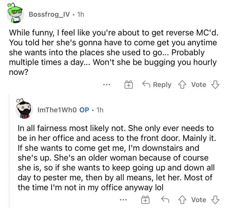 entitled people - angle - Bossfrog_IV 1h While funny, I feel you're about to get reverse Mc'd. You told her she's gonna have to come get you anytime she wants into the places she used to go... Probably multiple times a day... Won't she be bugging you hour