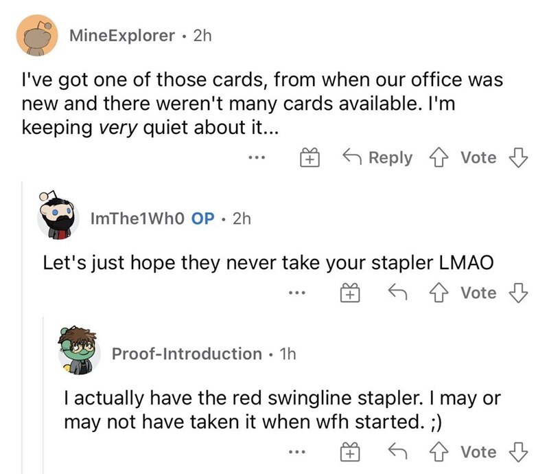 entitled people - MineExplorer 2h I've got one of those cards, from when our office was new and there weren't many cards available. I'm keeping very quiet about it... 5 Vote Vote 2 ImThe1Who Op. 2h Let's just hope they never take your stapler Lmao Vote Pr