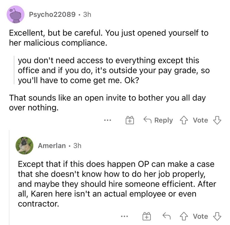 entitled people - angle - Psycho22089 3h Excellent, but be careful. You just opened yourself to her malicious compliance. you don't need access to everything except this office and if you do, it's outside your pay grade, so you'll have to come get me. Ok?