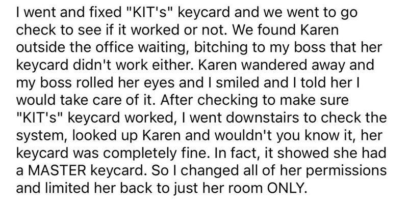 entitled people - im not number 2 - I went and fixed "Kit'S" keycard and we went to go check to see if it worked or not. We found Karen outside the office waiting, bitching to my boss that her keycard didn't work either. Karen wandered away and my boss ro