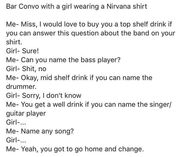 people lying on the internet -top - Bar Convo with a girl wearing a Nirvana shirt Me Miss, I would love to buy you a top shelf drink if you can answer this question about the band on your shirt. Girl Sure! Me Can you name the bass player? Girl Shit, no Me
