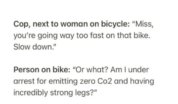 people lying on the internet -classmates conversation - Cop, next to woman on bicycle "Miss, you're going way too fast on that bike. Slow down." Person on bike "Or what? Am I under arrest for emitting zero Co2 and having incredibly strong legs?"