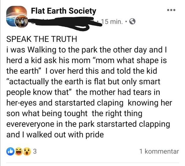 people lying on the internet -friendship - Flat Earth Society 15 min.. Speak The Truth i was Walking to the park the other day and I herd a kid ask his mom "mom what shape is the earth" I over herd this and told the kid "actactually the earth is flat but 