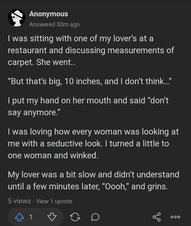 people lying on the internet -screenshot - Anonymous Answered 30m ago I was sitting with one of my lover's at a restaurant and discussing measurements of carpet. She went.. But that's big, 10 inches, and I don't think..." I put my hand on her mouth and sa