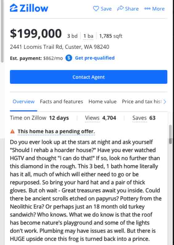 zillow - funny real estate listings - web - 2 Zillow Save 600 More $199,000 3 bd 1 ba 1,785 sqft 3 2441 Loomis Trail Rd, Custer, Wa 98240 Est. payment $862mo Get prequalified Contact Agent Overview Facts and features Home value Price and tax hist> Time on