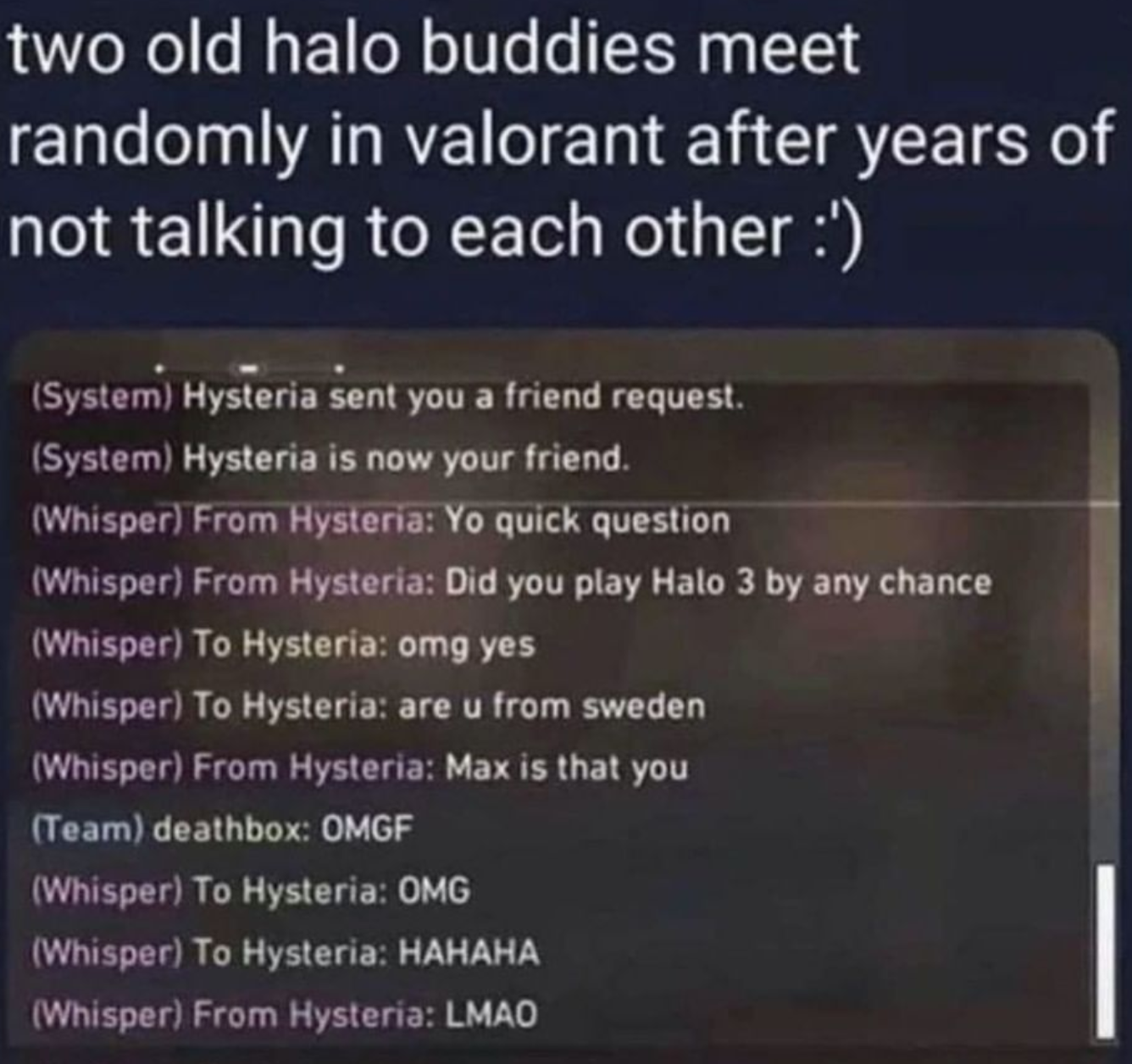 funny gaming memes - batangas varsitarian - two old halo buddies meet randomly in valorant after years of not talking to each other ' System Hysteria sent you a friend request. System Hysteria is now your friend. Whisper From Hysteria Yo quick question Wh