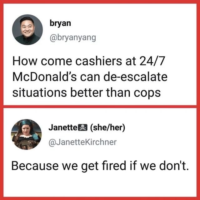 media - bryan How come cashiers at 247 McDonald's can deescalate situations better than cops Janette sheher Because we get fired if we don't.