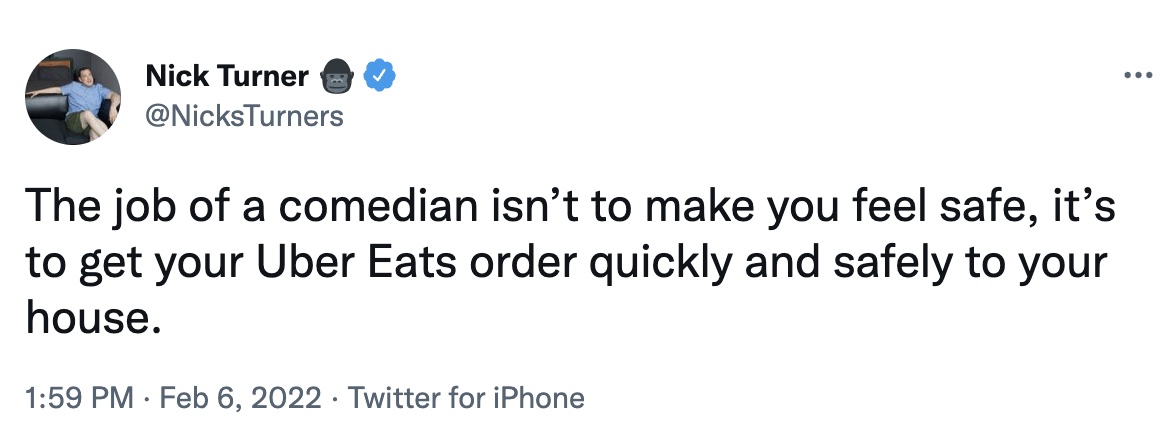 a comedian's job tweets - angle - ... Nick Turner The job of a comedian isn't to make you feel safe, it's to get your Uber Eats order quickly and safely to your house. Twitter for iPhone .