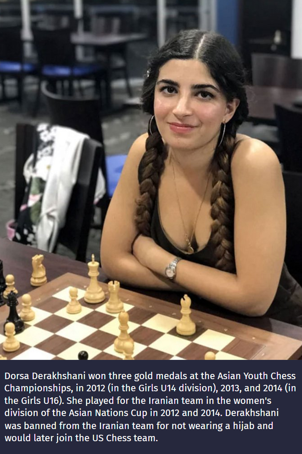 fascinating photos - iranian female chess player - Dorsa Derakhshani won three gold medals at the Asian Youth Chess Championships, in 2012 in the Girls U14 division, 2013, and 2014 in the Girls U16. She played for the Iranian team in the women's division 