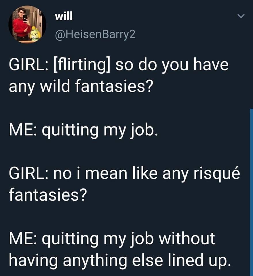 twitter memes - museum of broken relationships - will Girl flirting so do you have any wild fantasies? Me quitting my job. Girl no i mean any risqu fantasies? Me quitting my job without having anything else lined up.