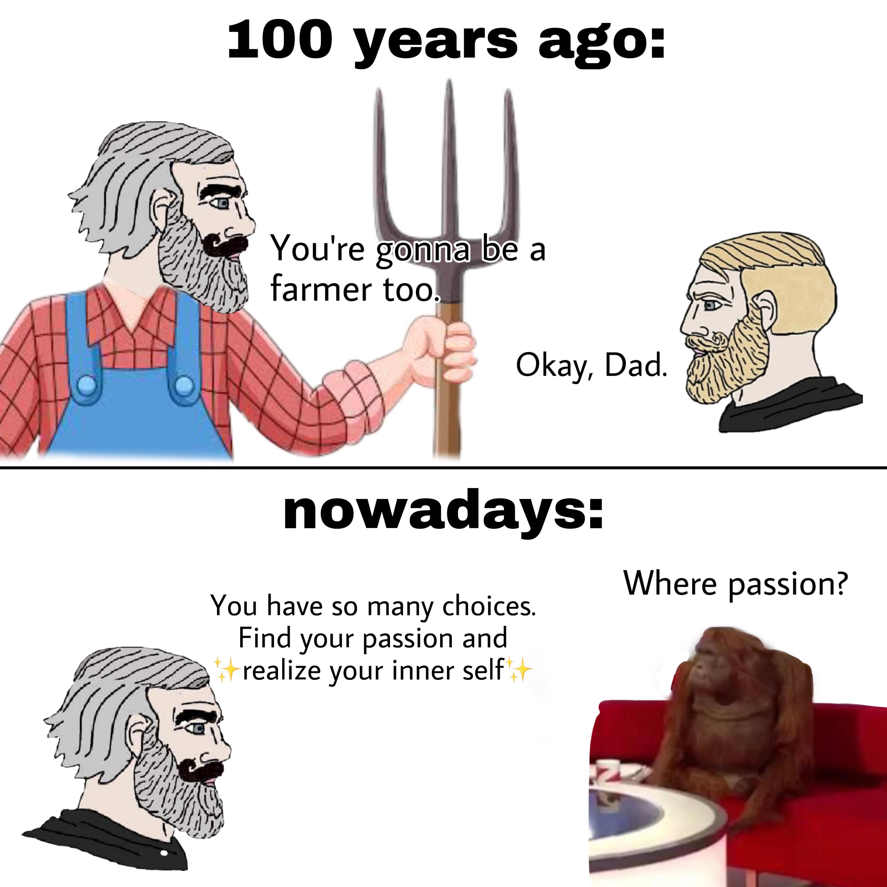 funny and dank memes  - cartoon - 100 years ago You're gonna be a farmer too Okay, Dad. nowadays Where passion? You have so many choices. Find your passion and realize your inner self