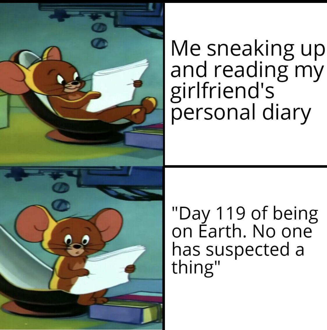 funny and dank memes  - Me sneaking up and reading my girlfriend's personal diary "Day 119 of being on Earth. No one has suspected a thing"