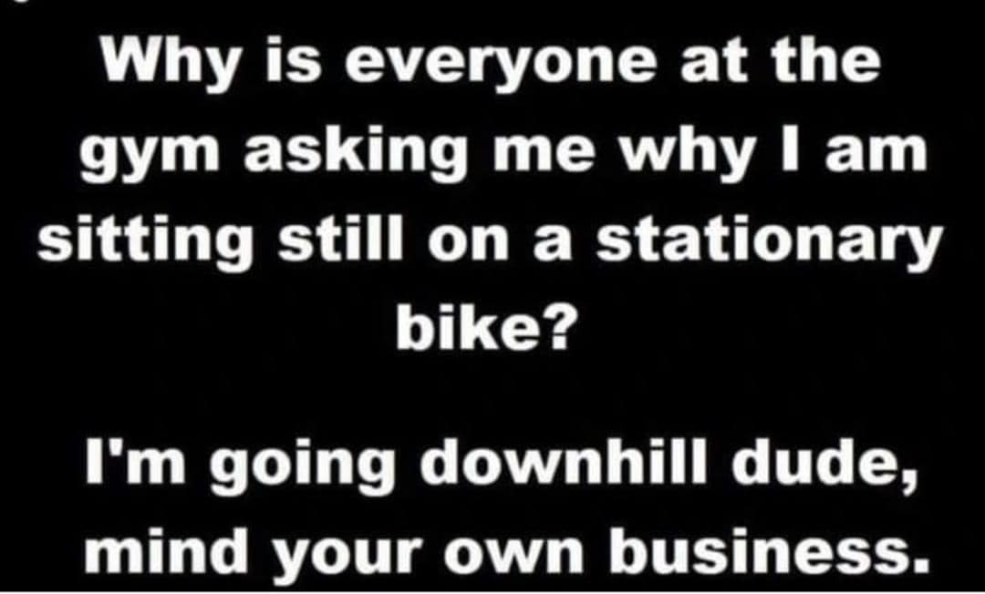 random memes and pics - angle - Why is everyone at the gym asking me why I am sitting still on a stationary bike? I'm going downhill dude, mind your own business.