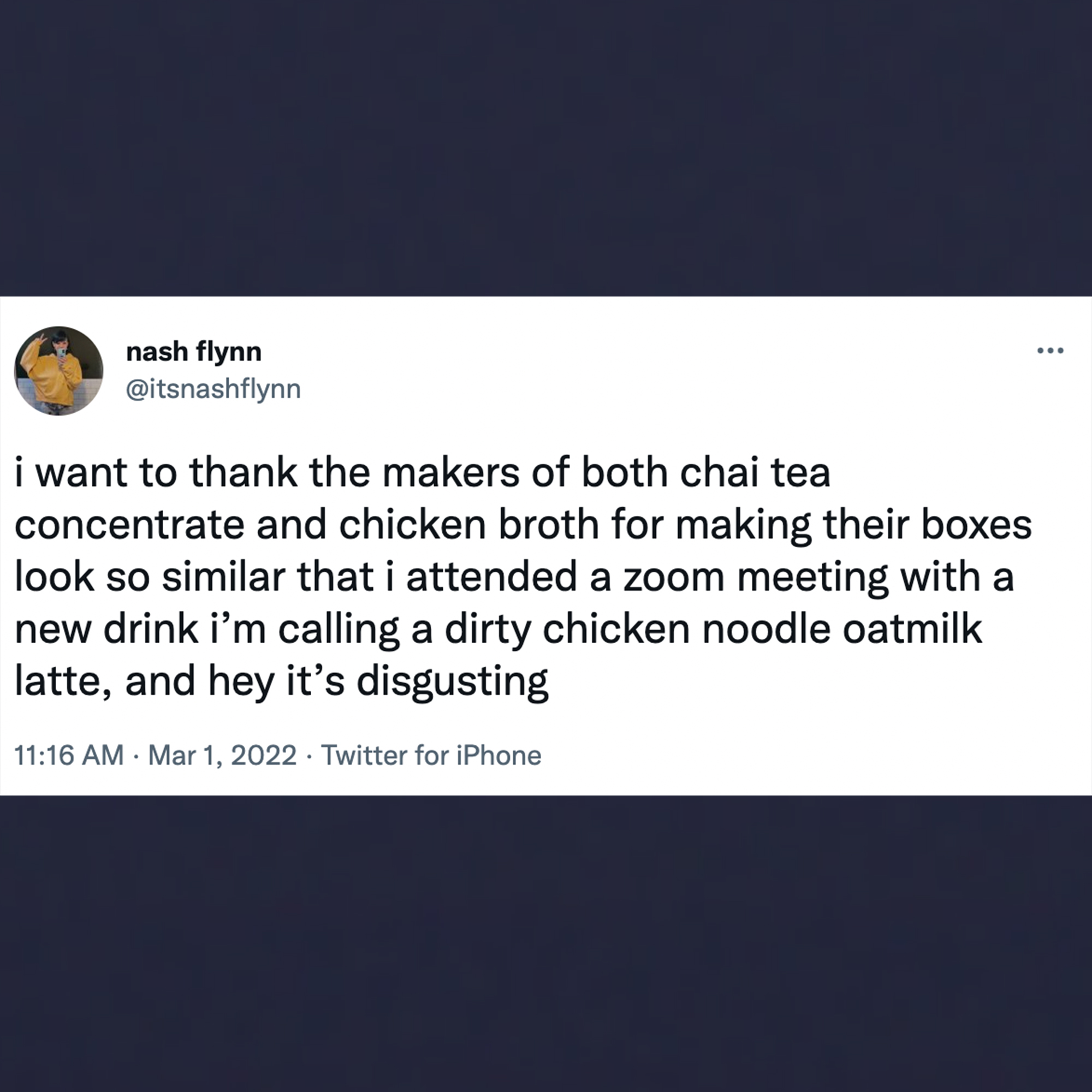 funny tweets - material - Be nash flynn i want to thank the makers of both chai tea concentrate and chicken broth for making their boxes look so similar that i attended a zoom meeting with a new drink i'm calling a dirty chicken noodle oatmilk latte, and 