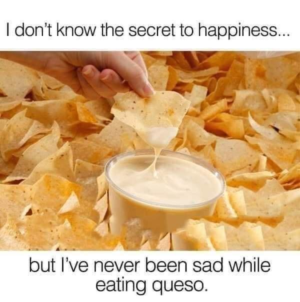 monday morning randomness - never been sad eating queso - I don't know the secret to happiness... but I've never been sad while eating queso.