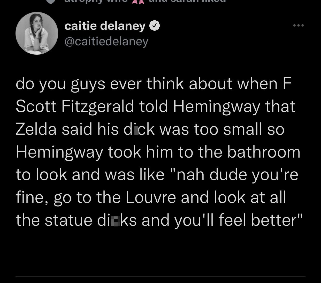 funny tweets and twitter memes - atmosphere - caitie delaney do you guys ever think about when F Scott Fitzgerald told Hemingway that Zelda said his dick was too small so Hemingway took him to the bathroom to look and was "nah dude you're fine, go to the 