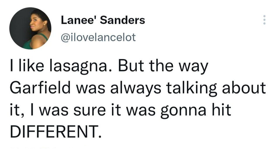 funny tweets and twitter memes - quotes - Lanee' Sanders I lasagna. But the way Garfield was always talking about it, I was sure it was gonna hit Different.