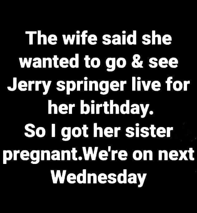 monday morning randomness - water aid - The wife said she wanted to go & see Jerry springer live for her birthday. So I got her sister pregnant.We're on next Wednesday