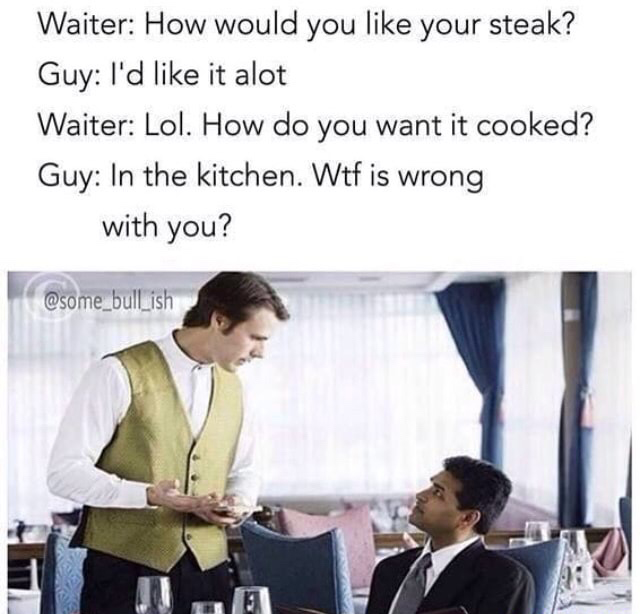 monday morning randomness - smacks lips meme - Waiter How would you your steak? Guy I'd it alot Waiter Lol. How do you want it cooked? Guy In the kitchen. Wtf is wrong with you?