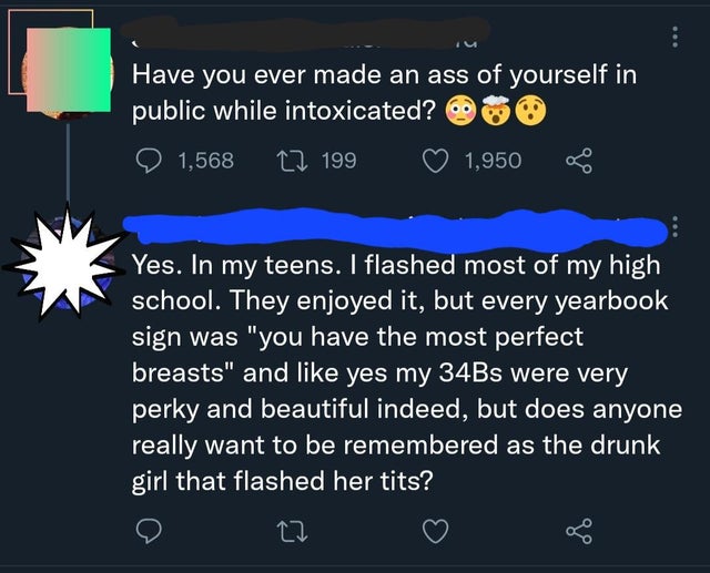 people lying online - atmosphere - Have you ever made an ass of yourself in public while intoxicated? 1,568 12 199 1,950 Yes. In my teens. I flashed most of my high school. They enjoyed it, but every yearbook sign was "you have the most perfect breasts" a