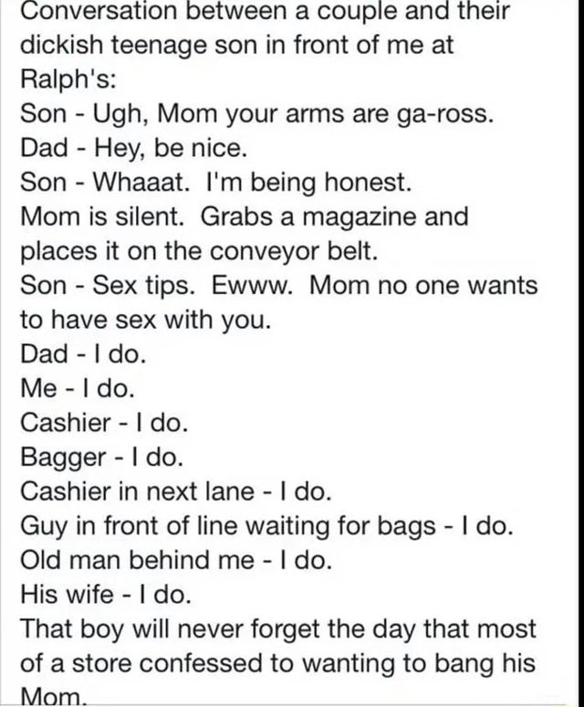 people lying online - document - Conversation between a couple and their dickish teenage son in front of me at Ralph's Son Ugh, Mom your arms are gaross. Dad Hey, be nice. Son Whaaat. I'm being honest. Mom is silent. Grabs a magazine and places it on the 