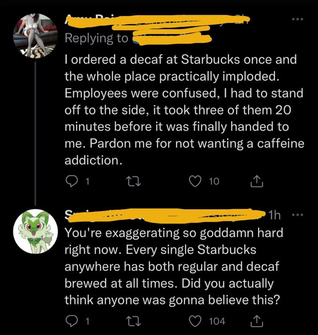 people lying online - screenshot - I ordered a decaf at Starbucks once and the whole place practically imploded. Employees were confused, I had to stand off to the side, it took three of them 20 minutes before it was finally handed to me. Pardon me for no