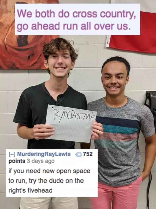 savage roasts - shoulder - We both do cross country, go ahead run all over us. Rroastme Murdering RayLewis 752 points 3 days ago if you need new open space to run, try the dude on the right's fivehead