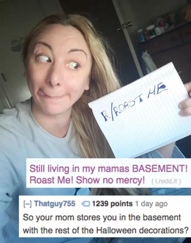 savage roasts - selfie - IRoast Me Still living in my mamas Basement! Roast Me! Show no mercy! 1.redd.it Thatguy755 1239 points 1 day ago So your mom stores you in the basement with the rest of the Halloween decorations?