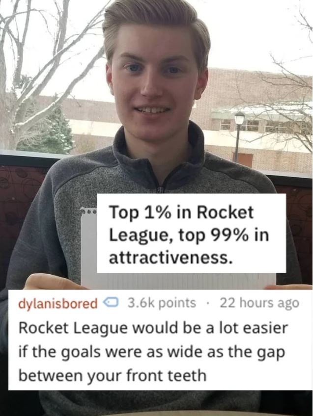 savage roasts - photo caption - Top 1% in Rocket League, top 99% in attractiveness. dylanisbored points 22 hours ago Rocket League would be a lot easier if the goals were as wide as the gap between your front teeth