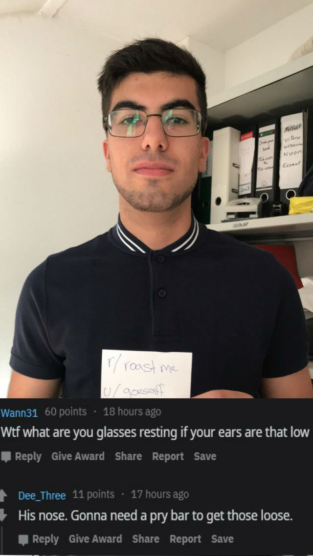 savage roasts - glasses - Vileng w Nuon B Eter irroast me goeseptit Wann31 60 points 18 hours ago Wtf what are you glasses resting if your ears are that low Give Award Report Save Dee_Three 11 points . 17 hours ago His nose. Gonna need a pry bar to get th